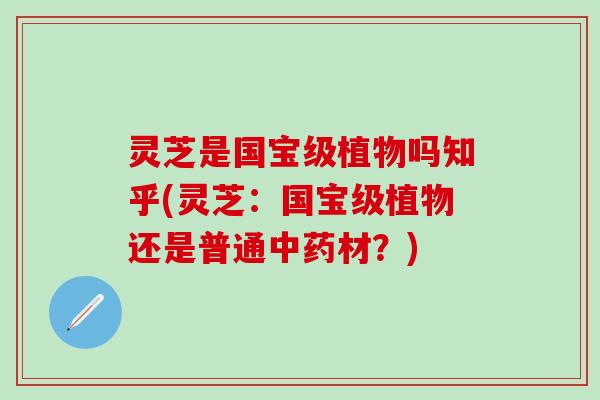 灵芝是国宝级植物吗知乎(灵芝：国宝级植物还是普通中药材？)
