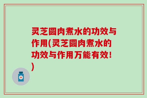 灵芝圆肉煮水的功效与作用(灵芝圆肉煮水的功效与作用万能有效！)