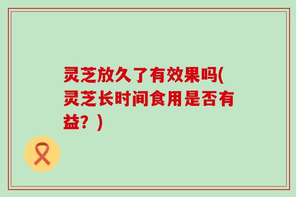 灵芝放久了有效果吗(灵芝长时间食用是否有益？)