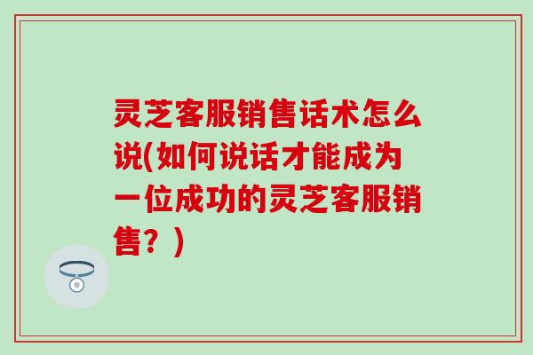 灵芝客服销售话术怎么说(如何说话才能成为一位成功的灵芝客服销售？)
