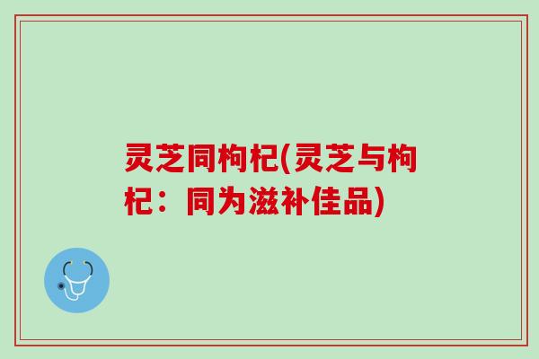 灵芝同枸杞(灵芝与枸杞：同为滋补佳品)