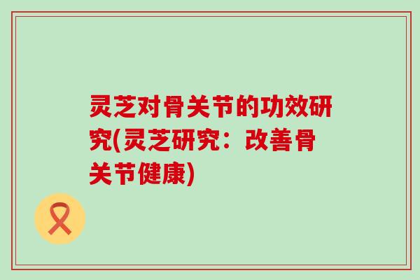 灵芝对骨关节的功效研究(灵芝研究：改善骨关节健康)