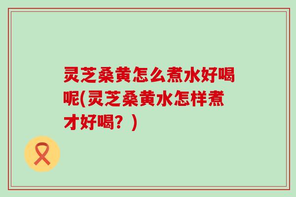 灵芝桑黄怎么煮水好喝呢(灵芝桑黄水怎样煮才好喝？)