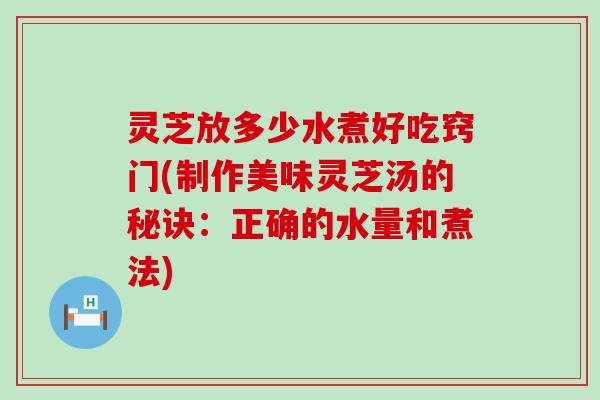 灵芝放多少水煮好吃窍门(制作美味灵芝汤的秘诀：正确的水量和煮法)