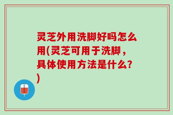 灵芝外用洗脚好吗怎么用(灵芝可用于洗脚，具体使用方法是什么？)