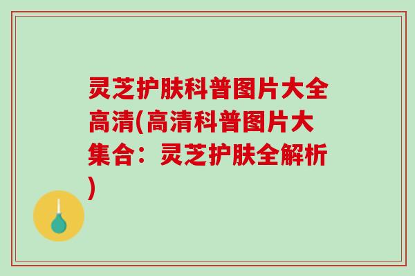 灵芝护肤科普图片大全高清(高清科普图片大集合：灵芝护肤全解析)