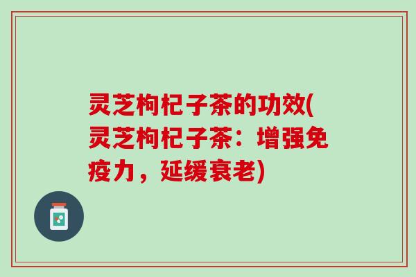灵芝枸杞子茶的功效(灵芝枸杞子茶：增强免疫力，延缓衰老)