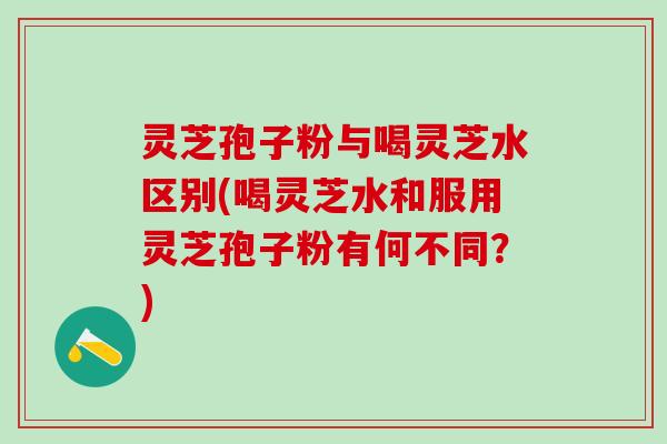 灵芝孢子粉与喝灵芝水区别(喝灵芝水和服用灵芝孢子粉有何不同？)