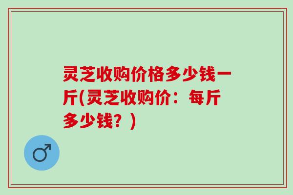 灵芝收购价格多少钱一斤(灵芝收购价：每斤多少钱？)
