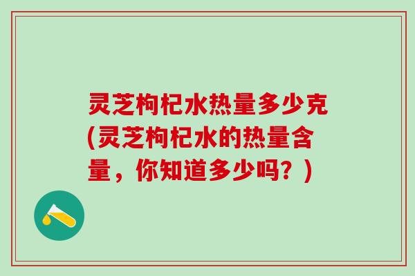 灵芝枸杞水热量多少克(灵芝枸杞水的热量含量，你知道多少吗？)