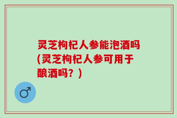 灵芝枸杞人参能泡酒吗(灵芝枸杞人参可用于酿酒吗？)