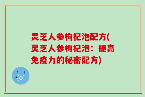 灵芝人参枸杞泡配方(灵芝人参枸杞泡：提高免疫力的秘密配方)