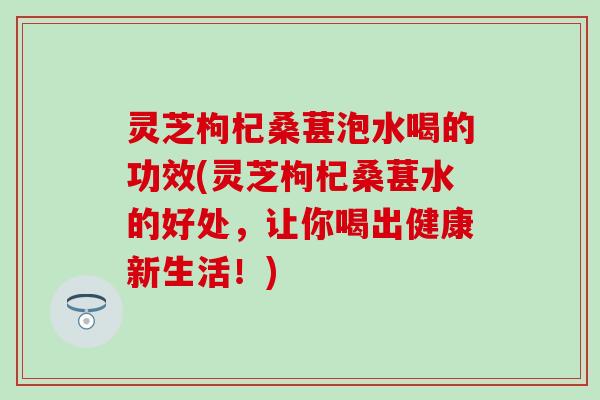 灵芝枸杞桑葚泡水喝的功效(灵芝枸杞桑葚水的好处，让你喝出健康新生活！)