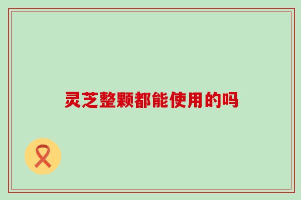 灵芝整颗都能使用的吗 灵芝整颗都能使用的吗