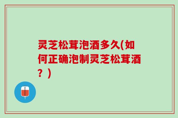 灵芝松茸泡酒多久(如何正确泡制灵芝松茸酒？)