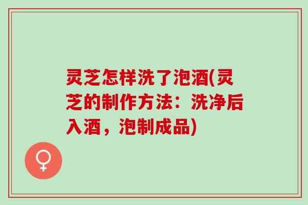 灵芝怎样洗了泡酒(灵芝的制作方法：洗净后入酒，泡制成品)