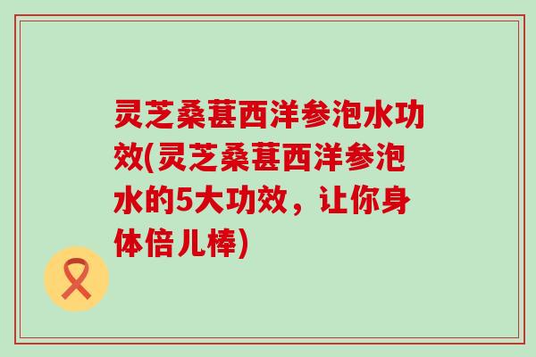 灵芝桑葚西洋参泡水功效(灵芝桑葚西洋参泡水的5大功效，让你身体倍儿棒)