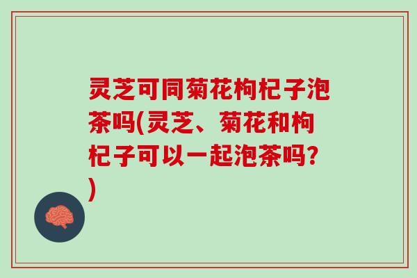 灵芝可同菊花枸杞子泡茶吗(灵芝、菊花和枸杞子可以一起泡茶吗？)