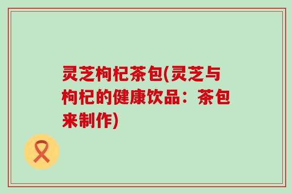 灵芝枸杞茶包(灵芝与枸杞的健康饮品：茶包来制作)