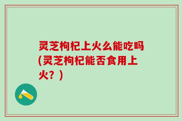 灵芝枸杞上火么能吃吗(灵芝枸杞能否食用上火？)