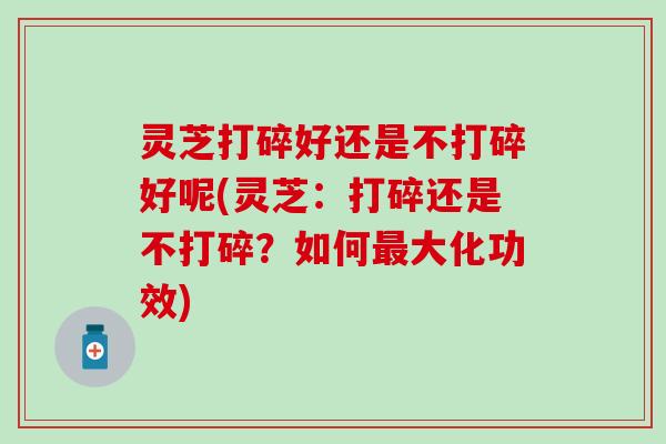 灵芝打碎好还是不打碎好呢(灵芝：打碎还是不打碎？如何最大化功效)