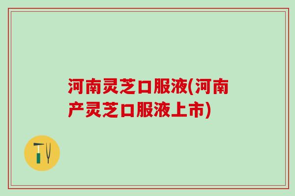 河南灵芝口服液(河南产灵芝口服液上市)
