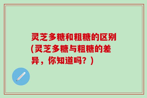灵芝多糖和粗糖的区别(灵芝多糖与粗糖的差异，你知道吗？)
