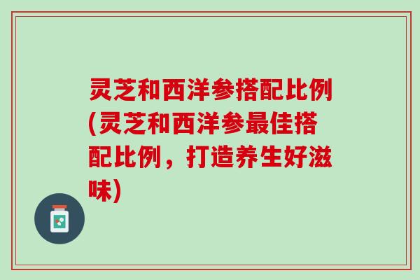 灵芝和西洋参搭配比例(灵芝和西洋参最佳搭配比例，打造养生好滋味)