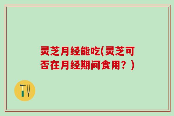 灵芝月经能吃(灵芝可否在月经期间食用？)