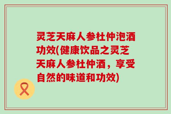 灵芝天麻人参杜仲泡酒功效(健康饮品之灵芝天麻人参杜仲酒，享受自然的味道和功效)