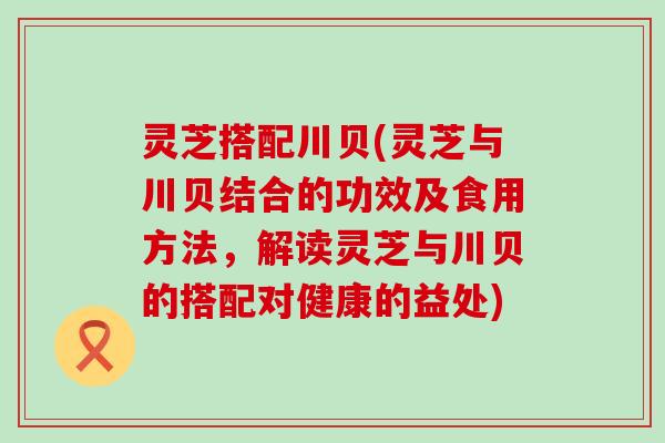 灵芝搭配川贝(灵芝与川贝结合的功效及食用方法，解读灵芝与川贝的搭配对健康的益处)