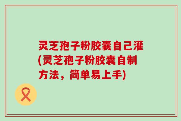 灵芝孢子粉胶囊自己灌(灵芝孢子粉胶囊自制方法，简单易上手)