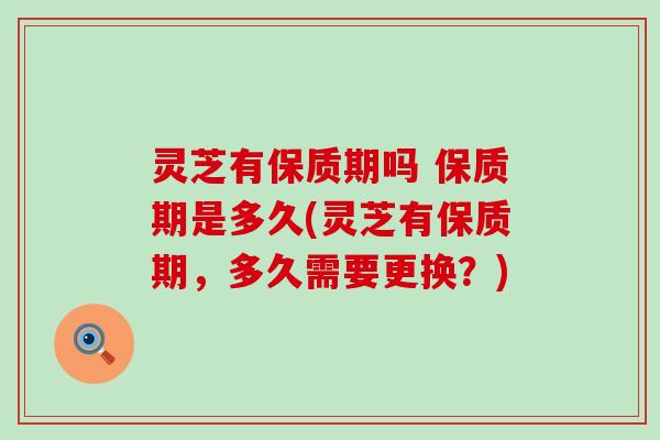 灵芝有保质期吗 保质期是多久(灵芝有保质期，多久需要更换？)