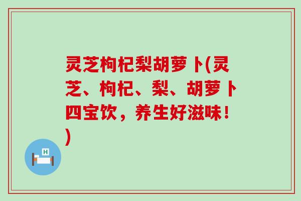 灵芝枸杞梨胡萝卜(灵芝、枸杞、梨、胡萝卜四宝饮,养生好滋味!) 灵芝枸杞梨胡萝卜(灵芝、枸杞、梨、胡萝卜四宝饮,养生好滋味!)