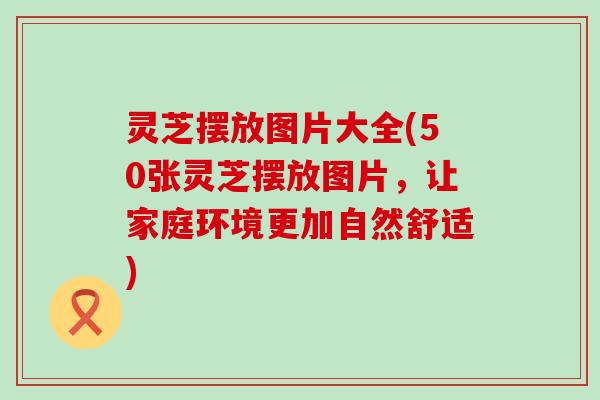 灵芝摆放图片大全(50张灵芝摆放图片，让家庭环境更加自然舒适)