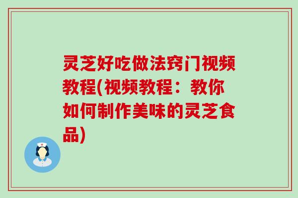 灵芝好吃做法窍门视频教程(视频教程：教你如何制作美味的灵芝食品)