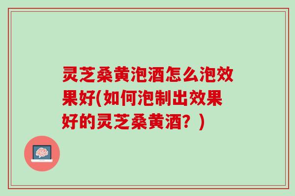 灵芝桑黄泡酒怎么泡效果好(如何泡制出效果好的灵芝桑黄酒？)
