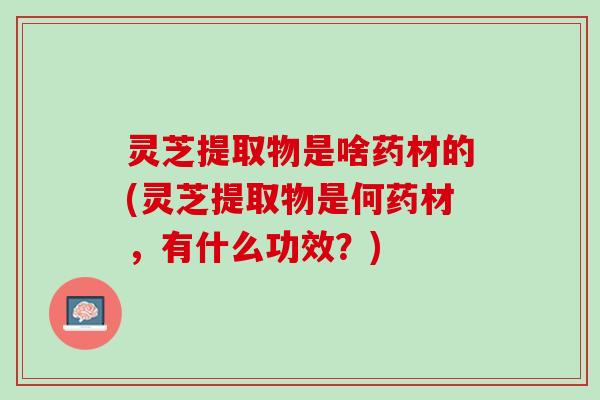 灵芝提取物是啥药材的(灵芝提取物是何药材，有什么功效？)