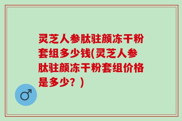 灵芝人参肽驻颜冻干粉套组多少钱(灵芝人参肽驻颜冻干粉套组价格是多少？)