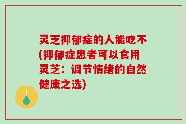灵芝抑郁症的人能吃不(抑郁症患者可以食用灵芝：调节情绪的自然健康之选)