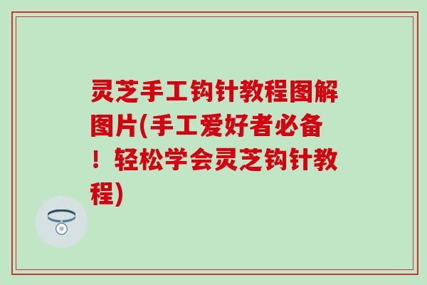灵芝手工钩针教程图解图片(手工爱好者必备！轻松学会灵芝钩针教程)