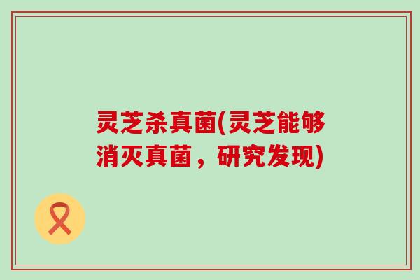 灵芝杀真菌(灵芝能够消灭真菌，研究发现)