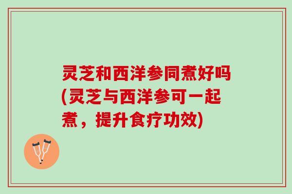 灵芝和西洋参同煮好吗(灵芝与西洋参可一起煮，提升食疗功效)