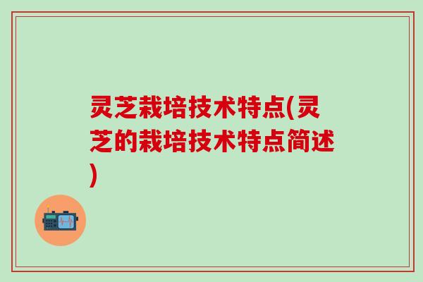 灵芝栽培技术特点(灵芝的栽培技术特点简述)