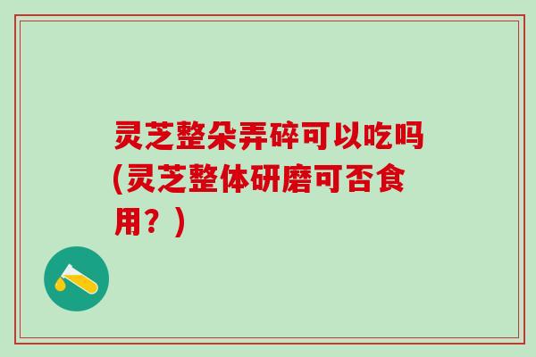 灵芝整朵弄碎可以吃吗(灵芝整体研磨可否食用？)