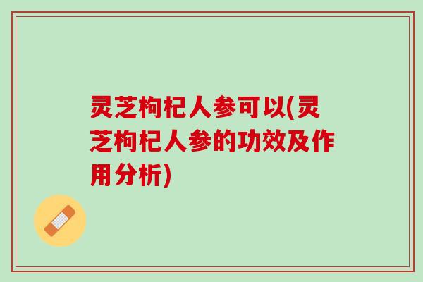 灵芝枸杞人参可以(灵芝枸杞人参的功效及作用分析)