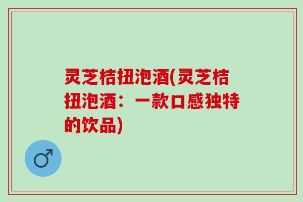 灵芝桔扭泡酒(灵芝桔扭泡酒：一款口感独特的饮品)