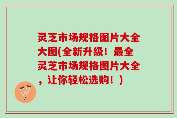 灵芝市场规格图片大全大图(全新升级！最全灵芝市场规格图片大全，让你轻松选购！)