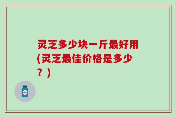 灵芝多少块一斤最好用(灵芝最佳价格是多少？)