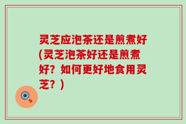 灵芝应泡茶还是煎煮好(灵芝泡茶好还是煎煮好？如何更好地食用灵芝？)